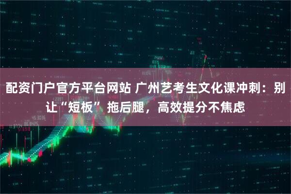 配资门户官方平台网站 广州艺考生文化课冲刺：别让“短板” 拖后腿，高效提分不焦虑