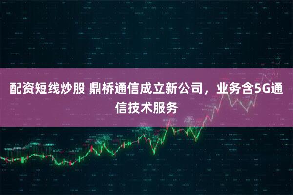 配资短线炒股 鼎桥通信成立新公司，业务含5G通信技术服务
