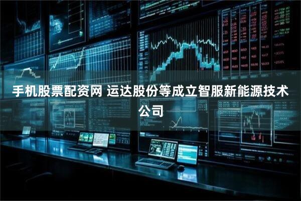 手机股票配资网 运达股份等成立智服新能源技术公司