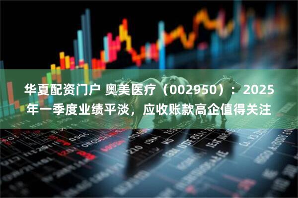 华夏配资门户 奥美医疗（002950）：2025年一季度业绩平淡，应收账款高企值得关注