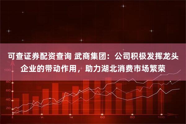 可查证券配资查询 武商集团：公司积极发挥龙头企业的带动作用，助力湖北消费市场繁荣