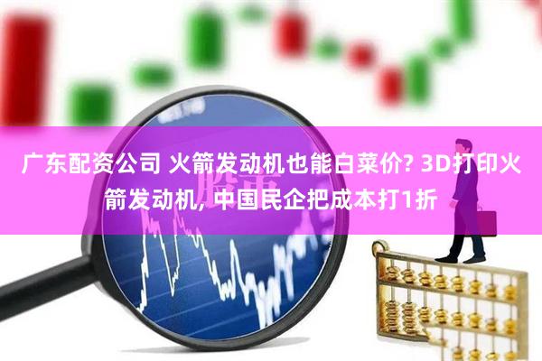 广东配资公司 火箭发动机也能白菜价? 3D打印火箭发动机, 中国民企把成本打1折
