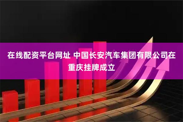 在线配资平台网址 中国长安汽车集团有限公司在重庆挂牌成立