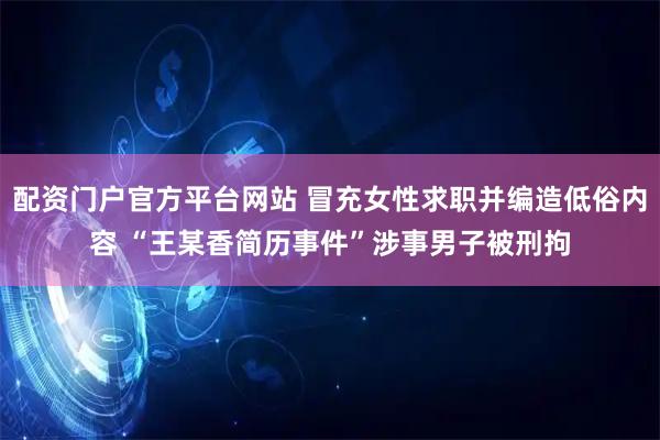 配资门户官方平台网站 冒充女性求职并编造低俗内容 “王某香简历事件”涉事男子被刑拘