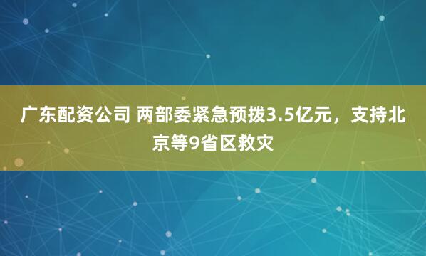 广东配资公司 两部委紧急预拨3.5亿元，支持北京等9省区救灾
