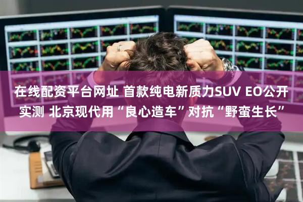 在线配资平台网址 首款纯电新质力SUV EO公开实测 北京现代用“良心造车”对抗“野蛮生长”