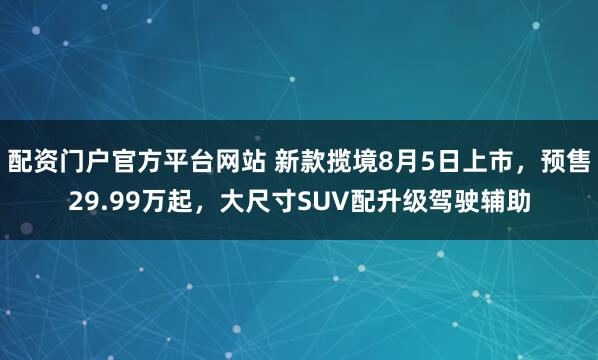 配资门户官方平台网站 新款揽境8月5日上市，预售29.99万起，大尺寸SUV配升级驾驶辅助