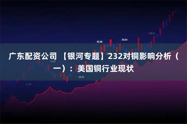 广东配资公司 【银河专题】232对铜影响分析（一）：美国铜行业现状