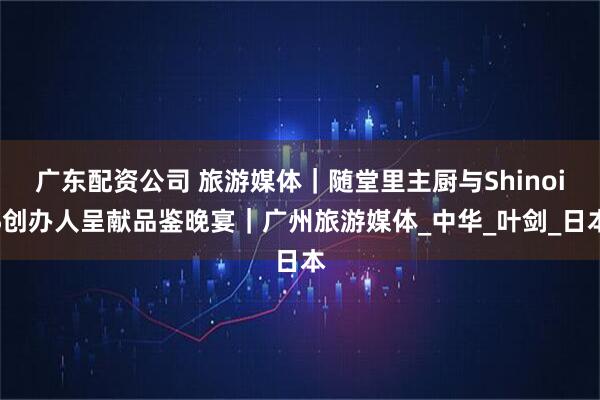 广东配资公司 旅游媒体｜随堂里主厨与ShinoiS创办人呈献品鉴晚宴｜广州旅游媒体_中华_叶剑_日本