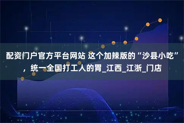 配资门户官方平台网站 这个加辣版的“沙县小吃”，统一全国打工人的胃_江西_江浙_门店