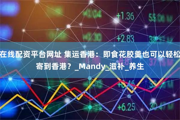 在线配资平台网址 集运香港：即食花胶羹也可以轻松寄到香港？_Mandy_滋补_养生